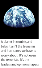 A planet in trouble, and baby, it ain't the tsunamis and hurricanes we have to worry about.  It's not even the terrorists.  It's the leaders and opinion shapers.